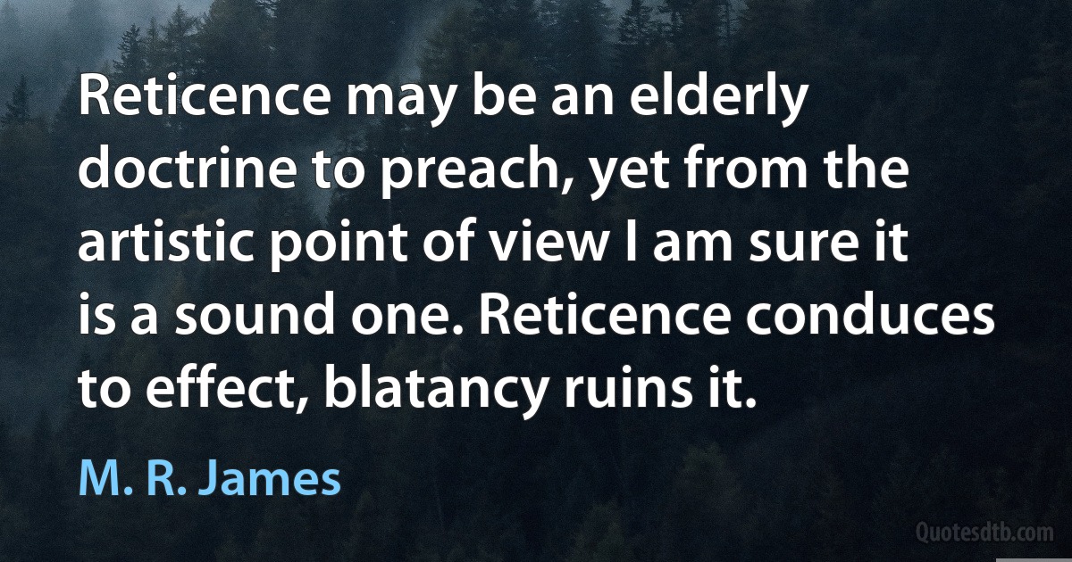 Reticence may be an elderly doctrine to preach, yet from the artistic point of view I am sure it is a sound one. Reticence conduces to effect, blatancy ruins it. (M. R. James)