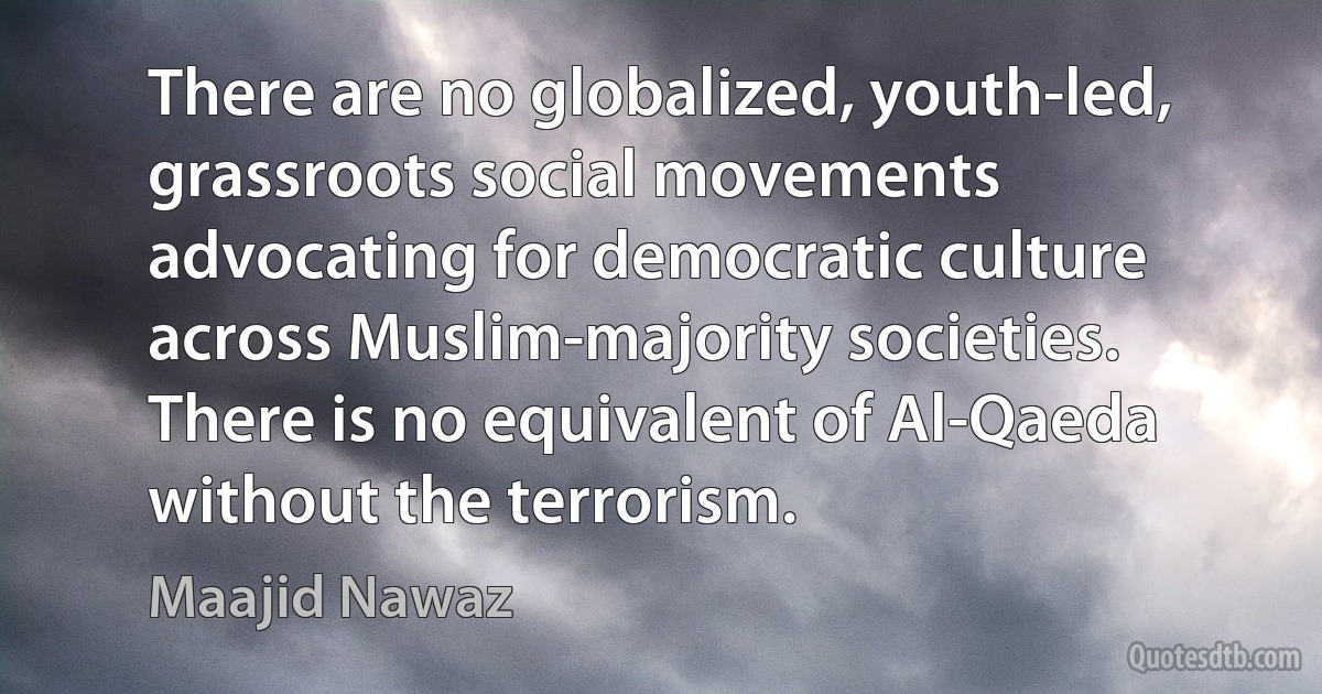 There are no globalized, youth-led, grassroots social movements advocating for democratic culture across Muslim-majority societies. There is no equivalent of Al-Qaeda without the terrorism. (Maajid Nawaz)