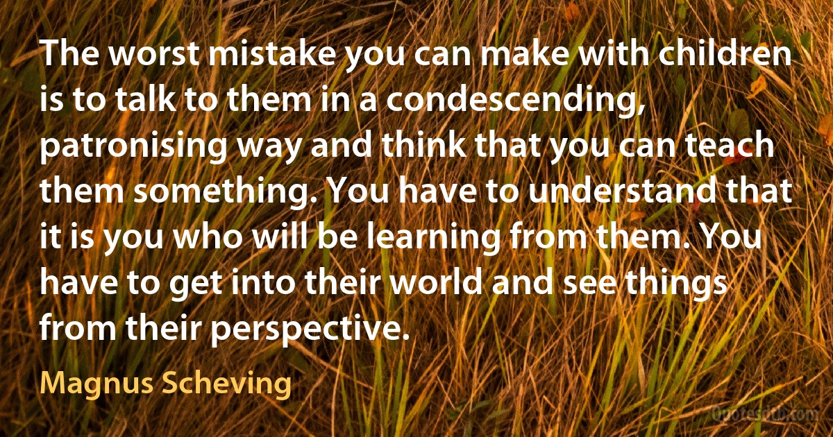 The worst mistake you can make with children is to talk to them in a condescending, patronising way and think that you can teach them something. You have to understand that it is you who will be learning from them. You have to get into their world and see things from their perspective. (Magnus Scheving)