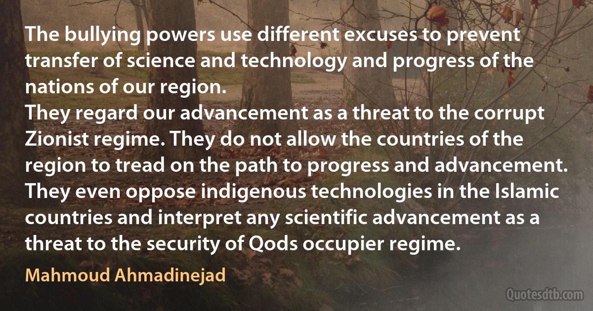 The bullying powers use different excuses to prevent transfer of science and technology and progress of the nations of our region.
They regard our advancement as a threat to the corrupt Zionist regime. They do not allow the countries of the region to tread on the path to progress and advancement.
They even oppose indigenous technologies in the Islamic countries and interpret any scientific advancement as a threat to the security of Qods occupier regime. (Mahmoud Ahmadinejad)