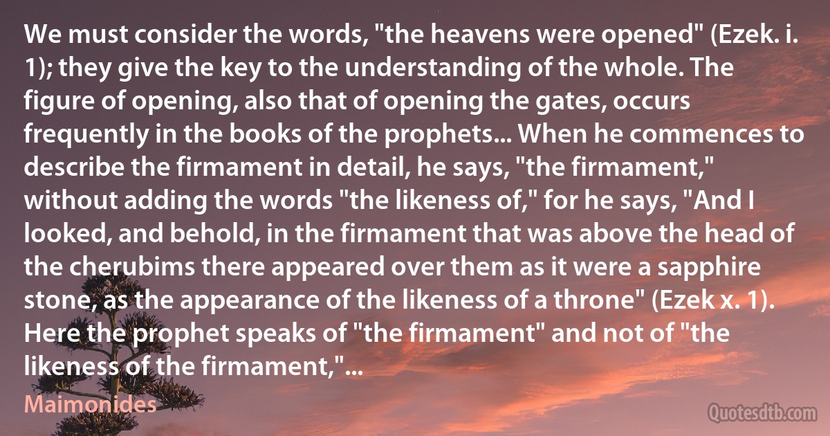 We must consider the words, "the heavens were opened" (Ezek. i. 1); they give the key to the understanding of the whole. The figure of opening, also that of opening the gates, occurs frequently in the books of the prophets... When he commences to describe the firmament in detail, he says, "the firmament," without adding the words "the likeness of," for he says, "And I looked, and behold, in the firmament that was above the head of the cherubims there appeared over them as it were a sapphire stone, as the appearance of the likeness of a throne" (Ezek x. 1). Here the prophet speaks of "the firmament" and not of "the likeness of the firmament,"... (Maimonides)