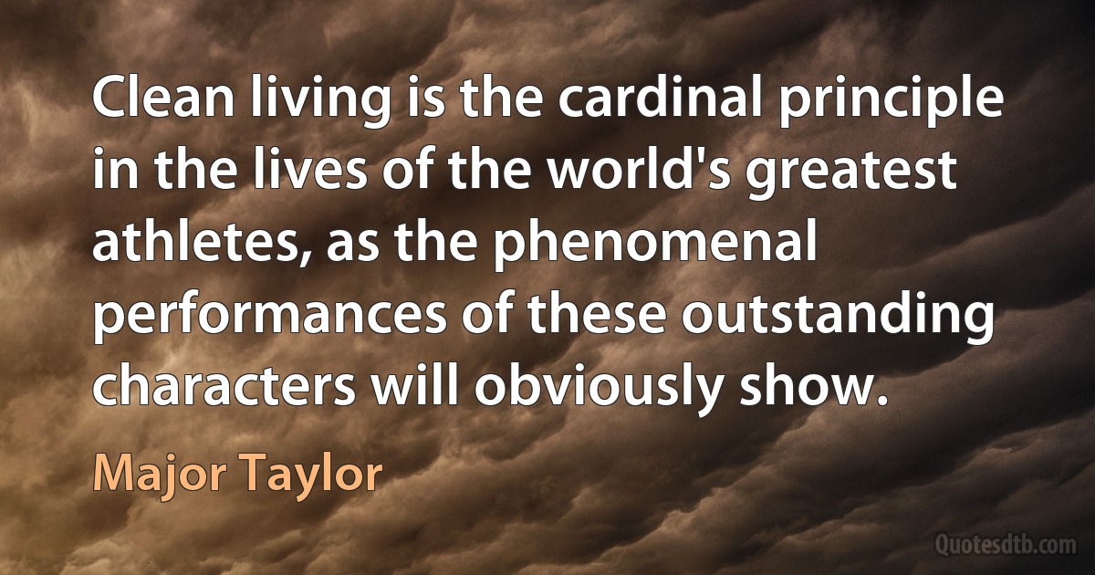 Clean living is the cardinal principle in the lives of the world's greatest athletes, as the phenomenal performances of these outstanding characters will obviously show. (Major Taylor)