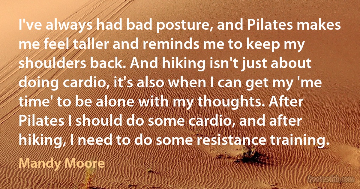 I've always had bad posture, and Pilates makes me feel taller and reminds me to keep my shoulders back. And hiking isn't just about doing cardio, it's also when I can get my 'me time' to be alone with my thoughts. After Pilates I should do some cardio, and after hiking, I need to do some resistance training. (Mandy Moore)