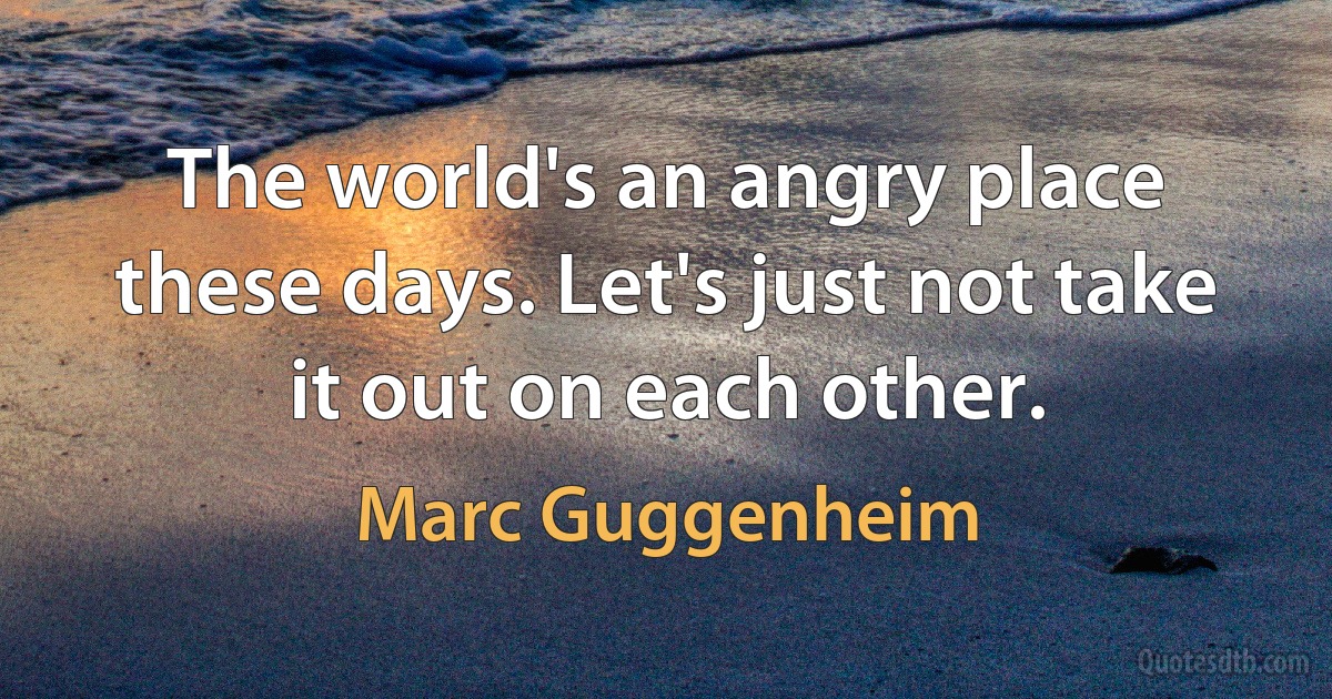 The world's an angry place these days. Let's just not take it out on each other. (Marc Guggenheim)