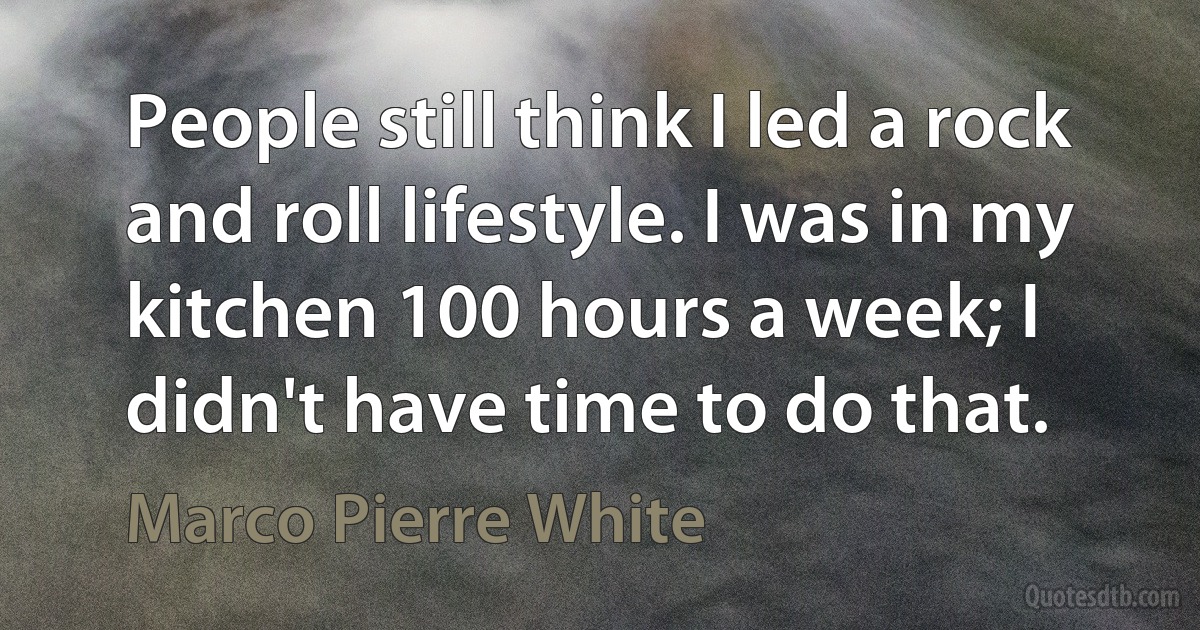 People still think I led a rock and roll lifestyle. I was in my kitchen 100 hours a week; I didn't have time to do that. (Marco Pierre White)