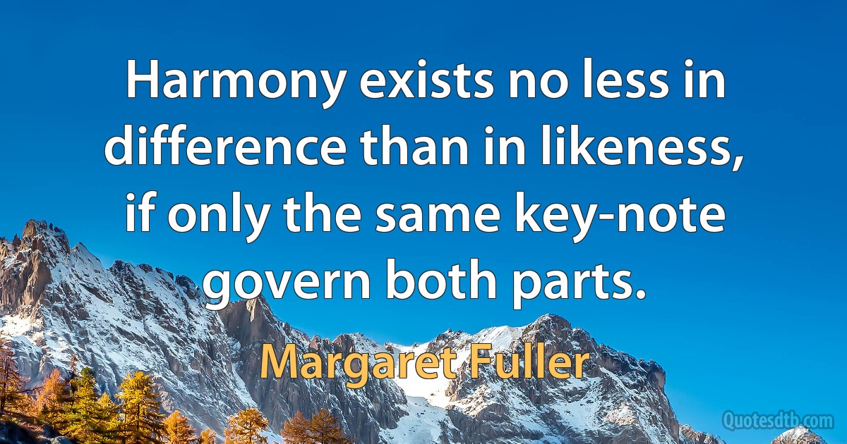 Harmony exists no less in difference than in likeness, if only the same key-note govern both parts. (Margaret Fuller)