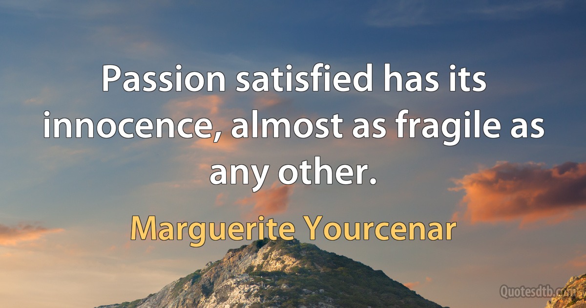 Passion satisfied has its innocence, almost as fragile as any other. (Marguerite Yourcenar)