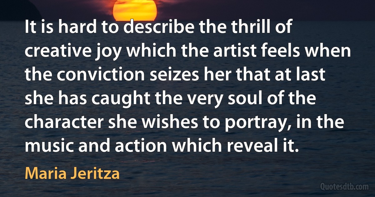 It is hard to describe the thrill of creative joy which the artist feels when the conviction seizes her that at last she has caught the very soul of the character she wishes to portray, in the music and action which reveal it. (Maria Jeritza)