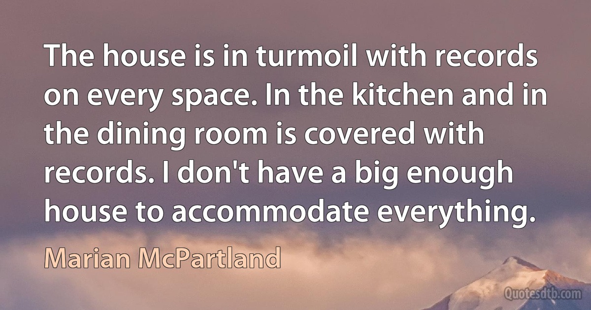 The house is in turmoil with records on every space. In the kitchen and in the dining room is covered with records. I don't have a big enough house to accommodate everything. (Marian McPartland)