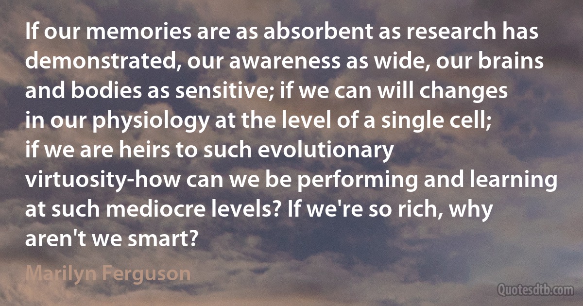 If our memories are as absorbent as research has demonstrated, our awareness as wide, our brains and bodies as sensitive; if we can will changes in our physiology at the level of a single cell; if we are heirs to such evolutionary virtuosity-how can we be performing and learning at such mediocre levels? If we're so rich, why aren't we smart? (Marilyn Ferguson)