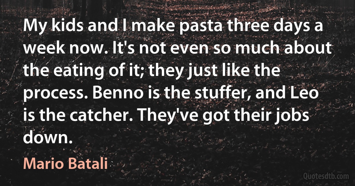 My kids and I make pasta three days a week now. It's not even so much about the eating of it; they just like the process. Benno is the stuffer, and Leo is the catcher. They've got their jobs down. (Mario Batali)