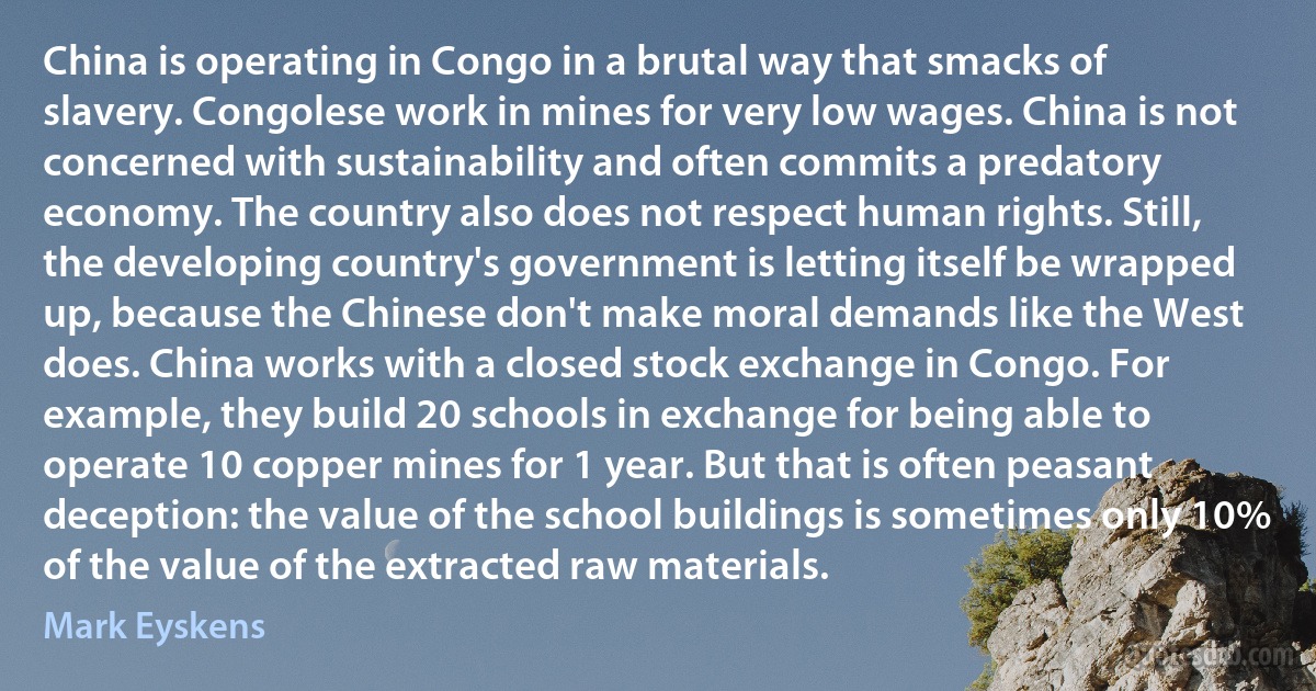 China is operating in Congo in a brutal way that smacks of slavery. Congolese work in mines for very low wages. China is not concerned with sustainability and often commits a predatory economy. The country also does not respect human rights. Still, the developing country's government is letting itself be wrapped up, because the Chinese don't make moral demands like the West does. China works with a closed stock exchange in Congo. For example, they build 20 schools in exchange for being able to operate 10 copper mines for 1 year. But that is often peasant deception: the value of the school buildings is sometimes only 10% of the value of the extracted raw materials. (Mark Eyskens)