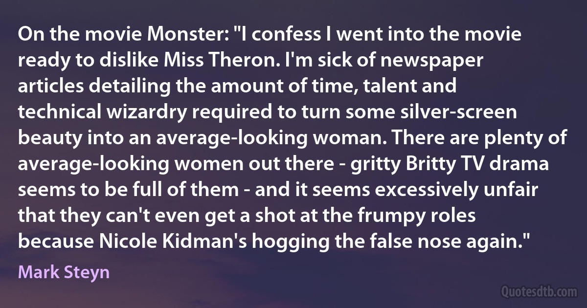 On the movie Monster: "I confess I went into the movie ready to dislike Miss Theron. I'm sick of newspaper articles detailing the amount of time, talent and technical wizardry required to turn some silver-screen beauty into an average-looking woman. There are plenty of average-looking women out there - gritty Britty TV drama seems to be full of them - and it seems excessively unfair that they can't even get a shot at the frumpy roles because Nicole Kidman's hogging the false nose again." (Mark Steyn)