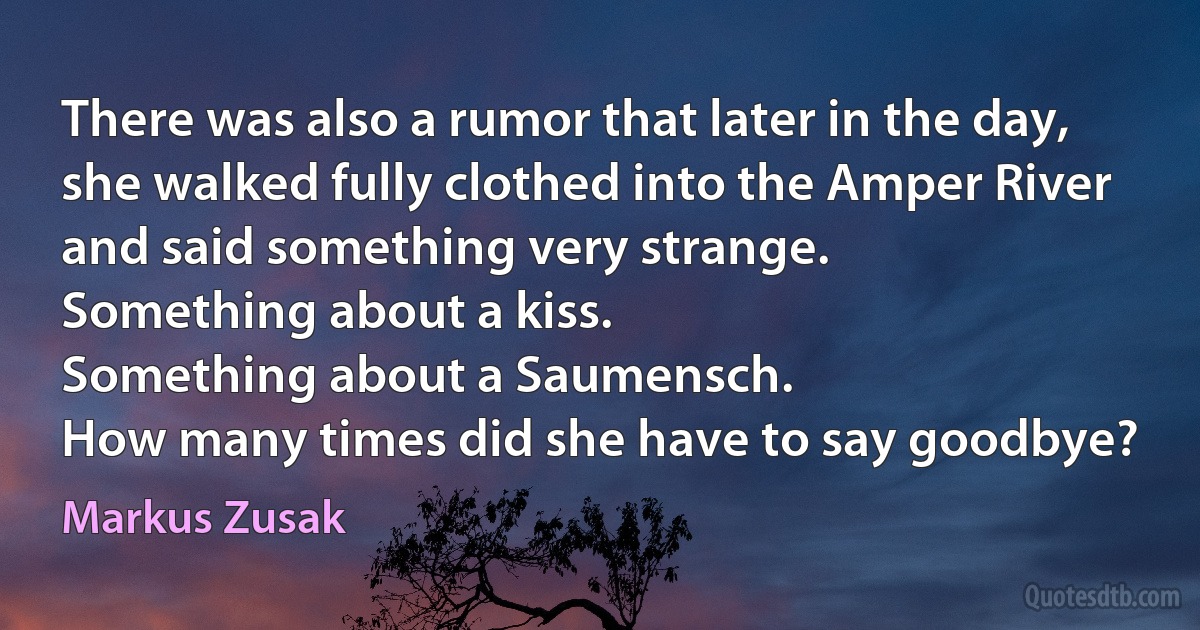 There was also a rumor that later in the day, she walked fully clothed into the Amper River and said something very strange.
Something about a kiss.
Something about a Saumensch.
How many times did she have to say goodbye? (Markus Zusak)