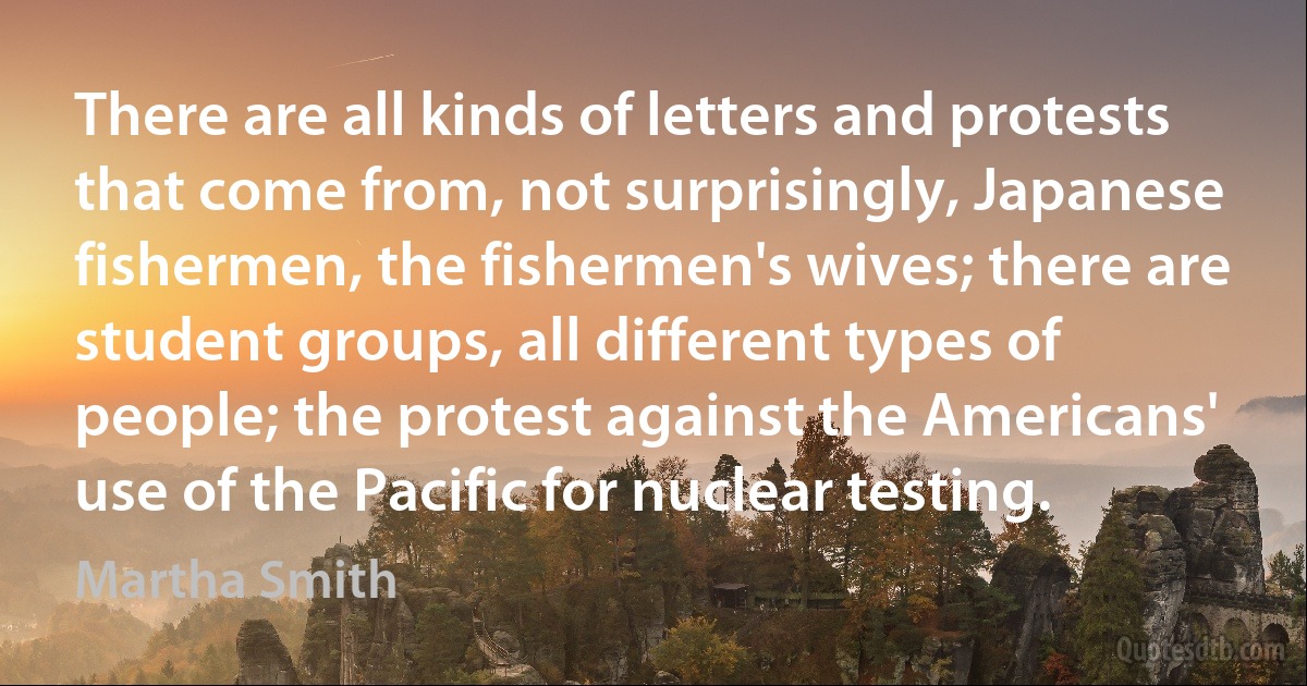 There are all kinds of letters and protests that come from, not surprisingly, Japanese fishermen, the fishermen's wives; there are student groups, all different types of people; the protest against the Americans' use of the Pacific for nuclear testing. (Martha Smith)