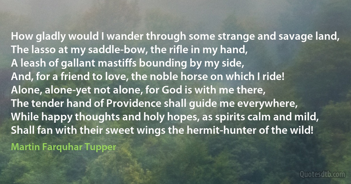 How gladly would I wander through some strange and savage land,
The lasso at my saddle-bow, the rifle in my hand,
A leash of gallant mastiffs bounding by my side,
And, for a friend to love, the noble horse on which I ride!
Alone, alone-yet not alone, for God is with me there,
The tender hand of Providence shall guide me everywhere,
While happy thoughts and holy hopes, as spirits calm and mild,
Shall fan with their sweet wings the hermit-hunter of the wild! (Martin Farquhar Tupper)