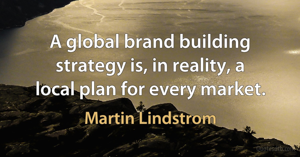 A global brand building strategy is, in reality, a local plan for every market. (Martin Lindstrom)