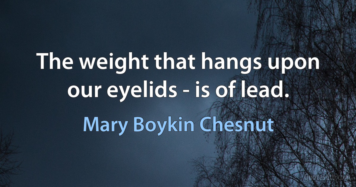 The weight that hangs upon our eyelids - is of lead. (Mary Boykin Chesnut)