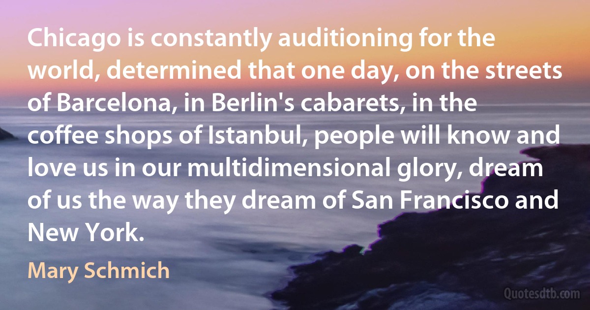 Chicago is constantly auditioning for the world, determined that one day, on the streets of Barcelona, in Berlin's cabarets, in the coffee shops of Istanbul, people will know and love us in our multidimensional glory, dream of us the way they dream of San Francisco and New York. (Mary Schmich)