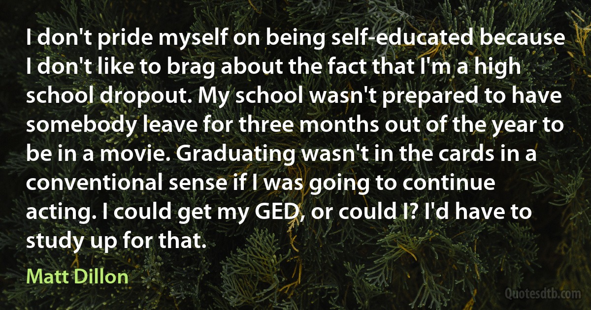 I don't pride myself on being self-educated because I don't like to brag about the fact that I'm a high school dropout. My school wasn't prepared to have somebody leave for three months out of the year to be in a movie. Graduating wasn't in the cards in a conventional sense if I was going to continue acting. I could get my GED, or could I? I'd have to study up for that. (Matt Dillon)