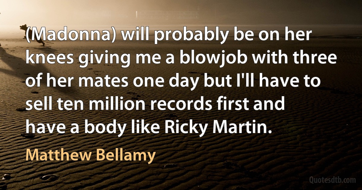 (Madonna) will probably be on her knees giving me a blowjob with three of her mates one day but I'll have to sell ten million records first and have a body like Ricky Martin. (Matthew Bellamy)