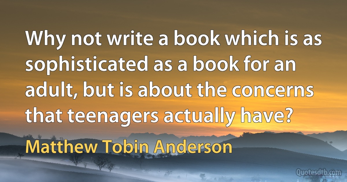 Why not write a book which is as sophisticated as a book for an adult, but is about the concerns that teenagers actually have? (Matthew Tobin Anderson)