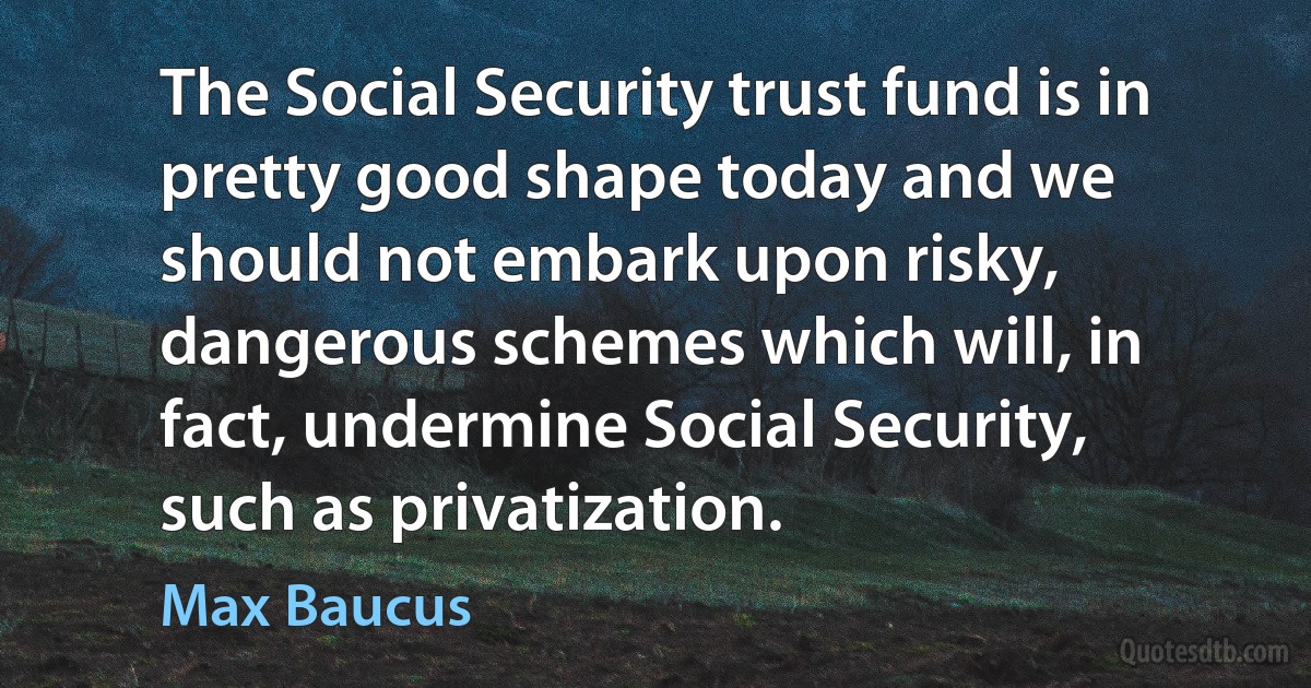 The Social Security trust fund is in pretty good shape today and we should not embark upon risky, dangerous schemes which will, in fact, undermine Social Security, such as privatization. (Max Baucus)