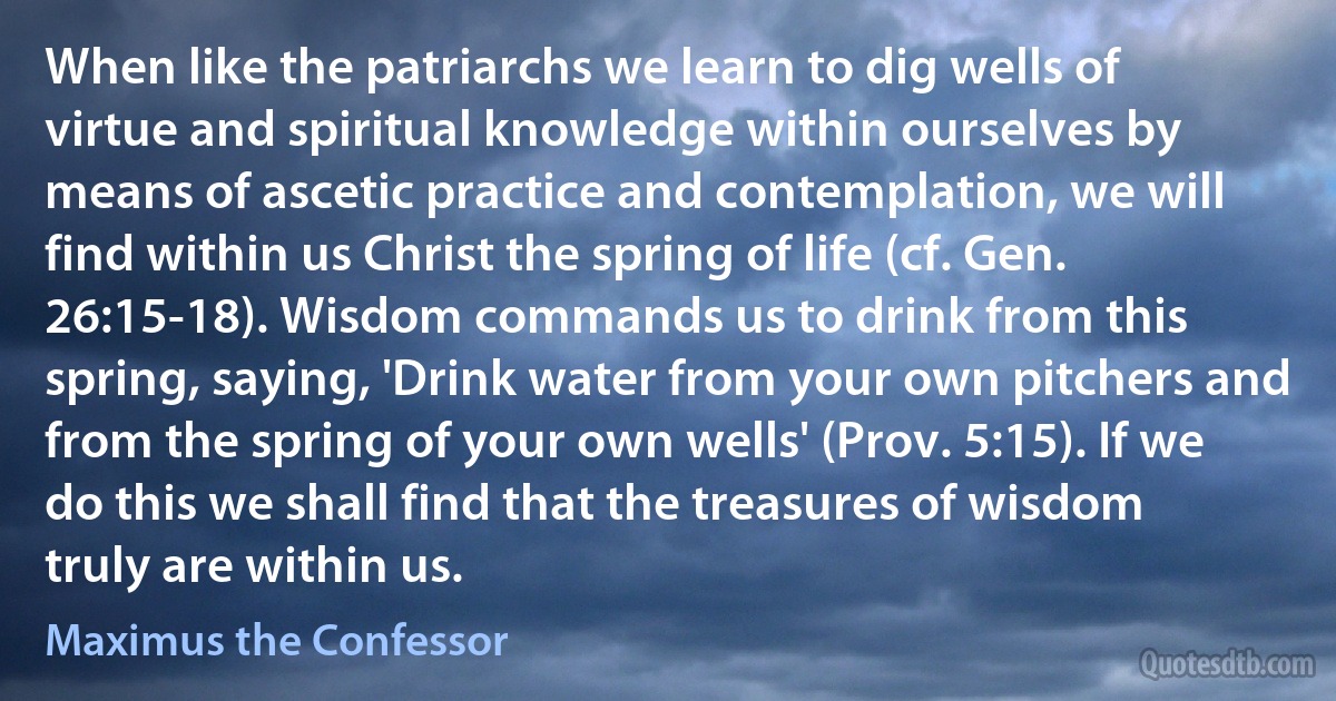 When like the patriarchs we learn to dig wells of virtue and spiritual knowledge within ourselves by means of ascetic practice and contemplation, we will find within us Christ the spring of life (cf. Gen. 26:15-18). Wisdom commands us to drink from this spring, saying, 'Drink water from your own pitchers and from the spring of your own wells' (Prov. 5:15). If we do this we shall find that the treasures of wisdom truly are within us. (Maximus the Confessor)