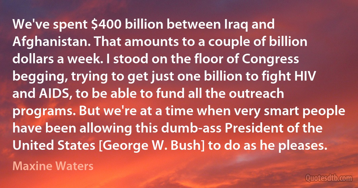 We've spent $400 billion between Iraq and Afghanistan. That amounts to a couple of billion dollars a week. I stood on the floor of Congress begging, trying to get just one billion to fight HIV and AIDS, to be able to fund all the outreach programs. But we're at a time when very smart people have been allowing this dumb-ass President of the United States [George W. Bush] to do as he pleases. (Maxine Waters)