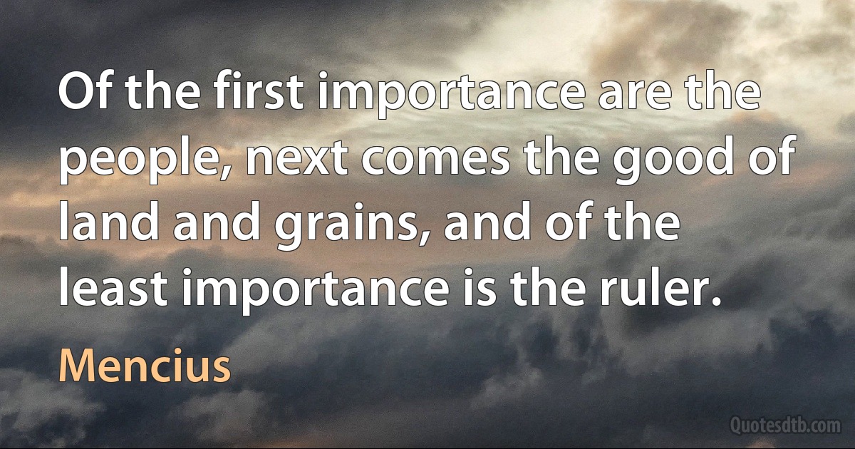 Of the first importance are the people, next comes the good of land and grains, and of the least importance is the ruler. (Mencius)