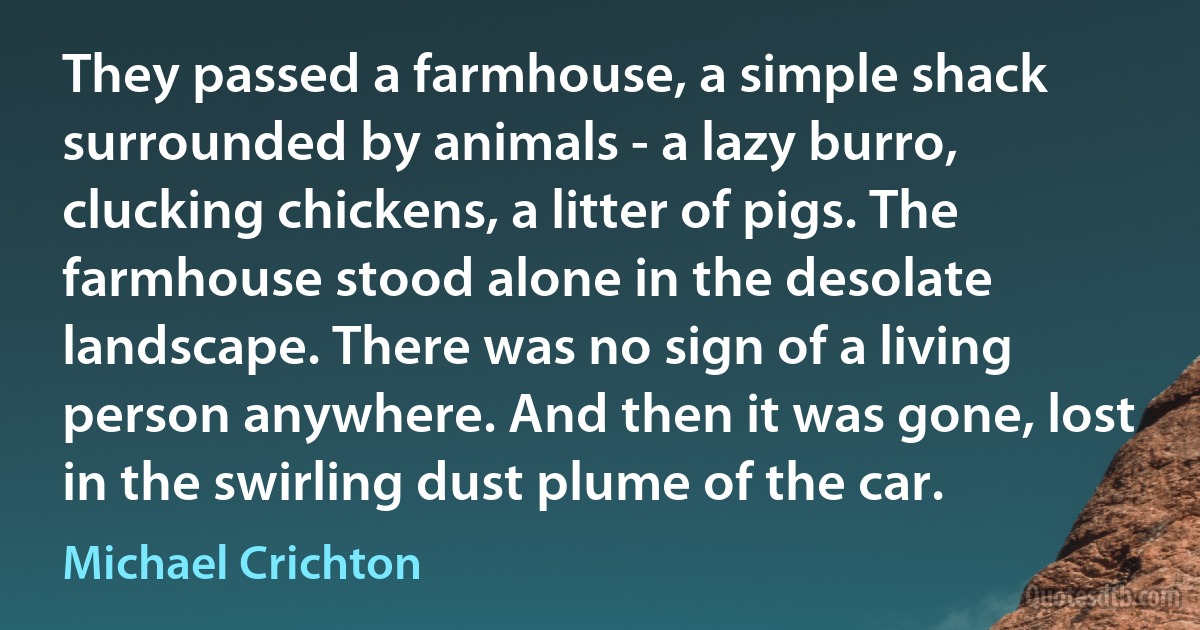 They passed a farmhouse, a simple shack surrounded by animals - a lazy burro, clucking chickens, a litter of pigs. The farmhouse stood alone in the desolate landscape. There was no sign of a living person anywhere. And then it was gone, lost in the swirling dust plume of the car. (Michael Crichton)