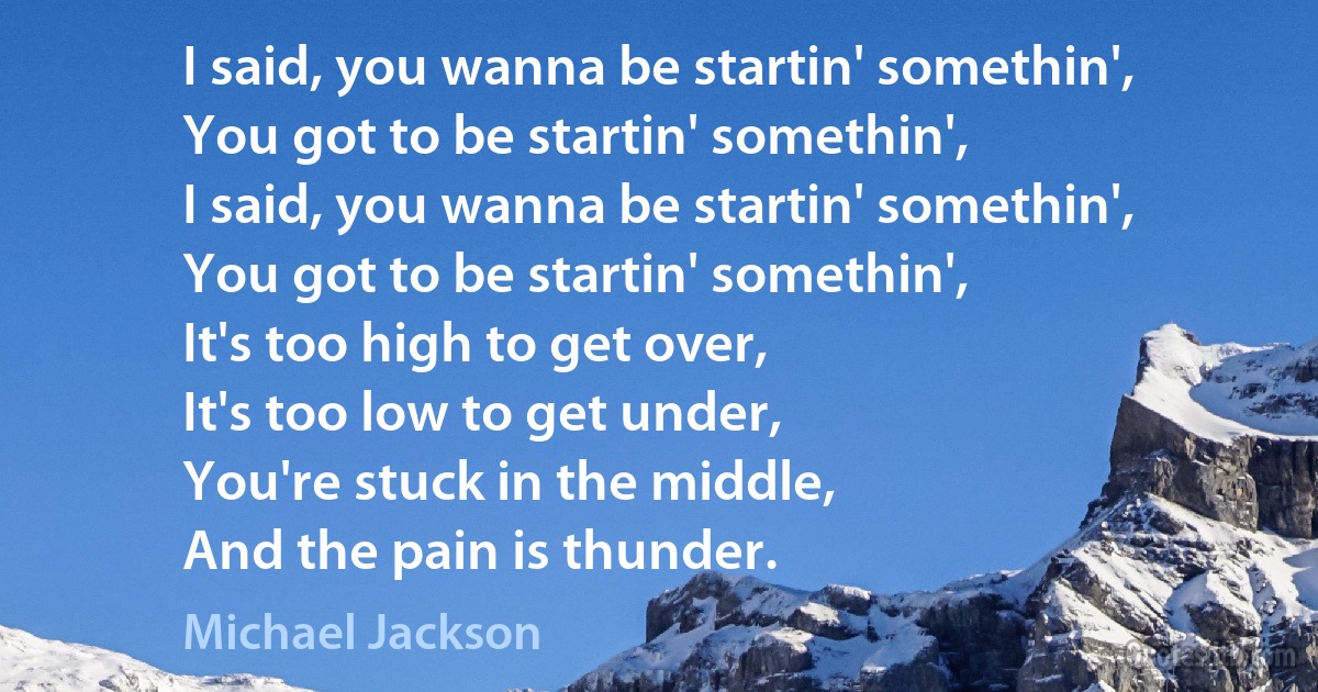 I said, you wanna be startin' somethin',
You got to be startin' somethin',
I said, you wanna be startin' somethin',
You got to be startin' somethin',
It's too high to get over,
It's too low to get under,
You're stuck in the middle,
And the pain is thunder. (Michael Jackson)