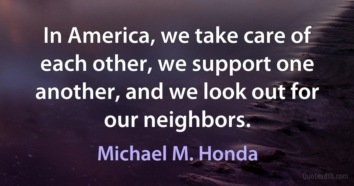 In America, we take care of each other, we support one another, and we look out for our neighbors. (Michael M. Honda)