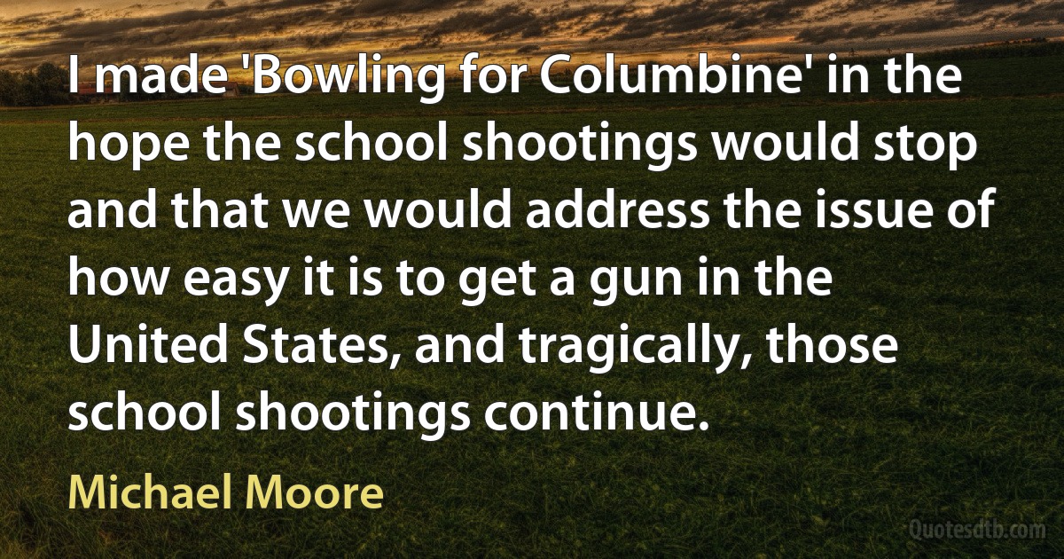 I made 'Bowling for Columbine' in the hope the school shootings would stop and that we would address the issue of how easy it is to get a gun in the United States, and tragically, those school shootings continue. (Michael Moore)