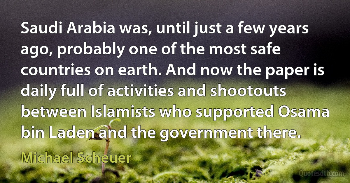 Saudi Arabia was, until just a few years ago, probably one of the most safe countries on earth. And now the paper is daily full of activities and shootouts between Islamists who supported Osama bin Laden and the government there. (Michael Scheuer)