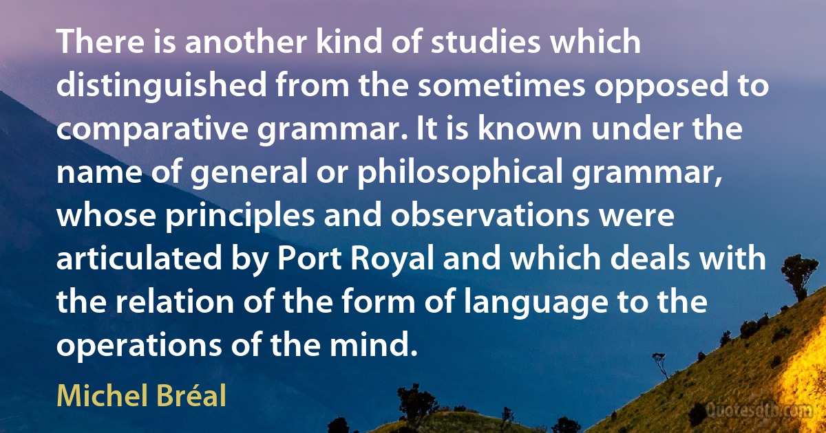 There is another kind of studies which distinguished from the sometimes opposed to comparative grammar. It is known under the name of general or philosophical grammar, whose principles and observations were articulated by Port Royal and which deals with the relation of the form of language to the operations of the mind. (Michel Bréal)