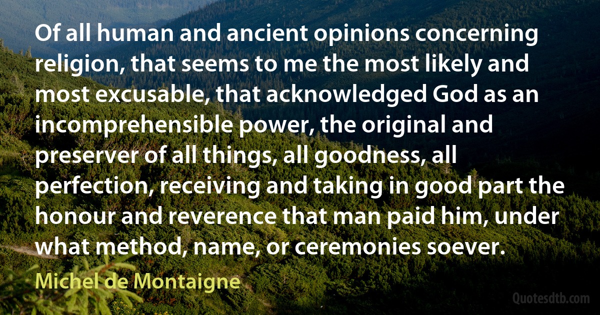 Of all human and ancient opinions concerning religion, that seems to me the most likely and most excusable, that acknowledged God as an incomprehensible power, the original and preserver of all things, all goodness, all perfection, receiving and taking in good part the honour and reverence that man paid him, under what method, name, or ceremonies soever. (Michel de Montaigne)