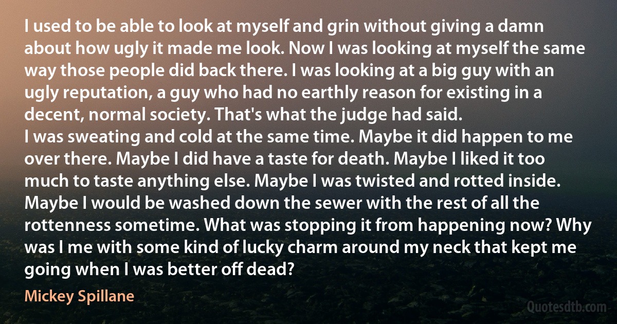 I used to be able to look at myself and grin without giving a damn about how ugly it made me look. Now I was looking at myself the same way those people did back there. I was looking at a big guy with an ugly reputation, a guy who had no earthly reason for existing in a decent, normal society. That's what the judge had said.
I was sweating and cold at the same time. Maybe it did happen to me over there. Maybe I did have a taste for death. Maybe I liked it too much to taste anything else. Maybe I was twisted and rotted inside. Maybe I would be washed down the sewer with the rest of all the rottenness sometime. What was stopping it from happening now? Why was I me with some kind of lucky charm around my neck that kept me going when I was better off dead? (Mickey Spillane)