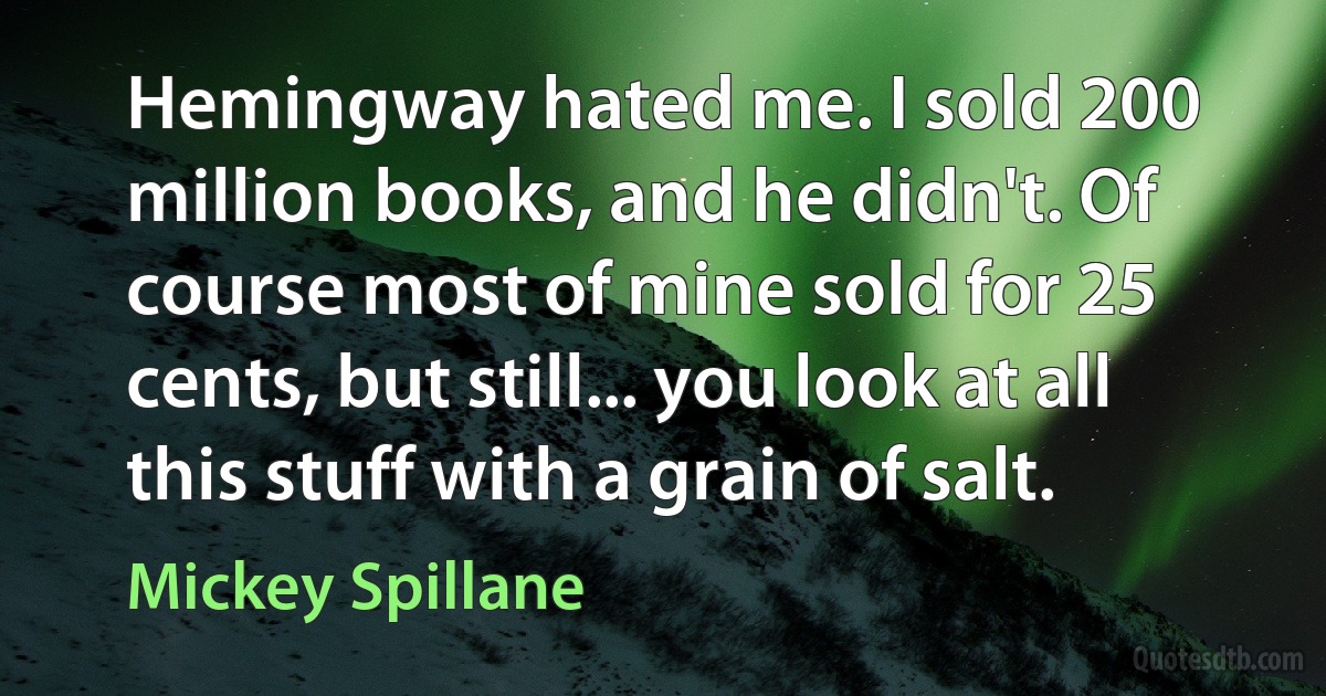 Hemingway hated me. I sold 200 million books, and he didn't. Of course most of mine sold for 25 cents, but still... you look at all this stuff with a grain of salt. (Mickey Spillane)