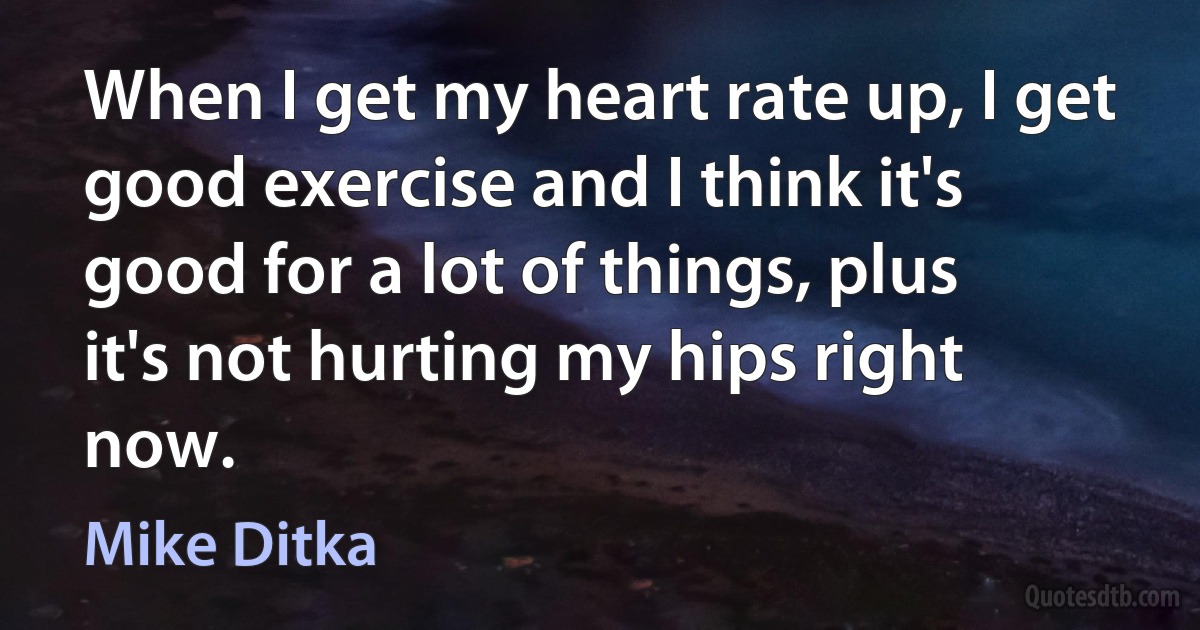 When I get my heart rate up, I get good exercise and I think it's good for a lot of things, plus it's not hurting my hips right now. (Mike Ditka)