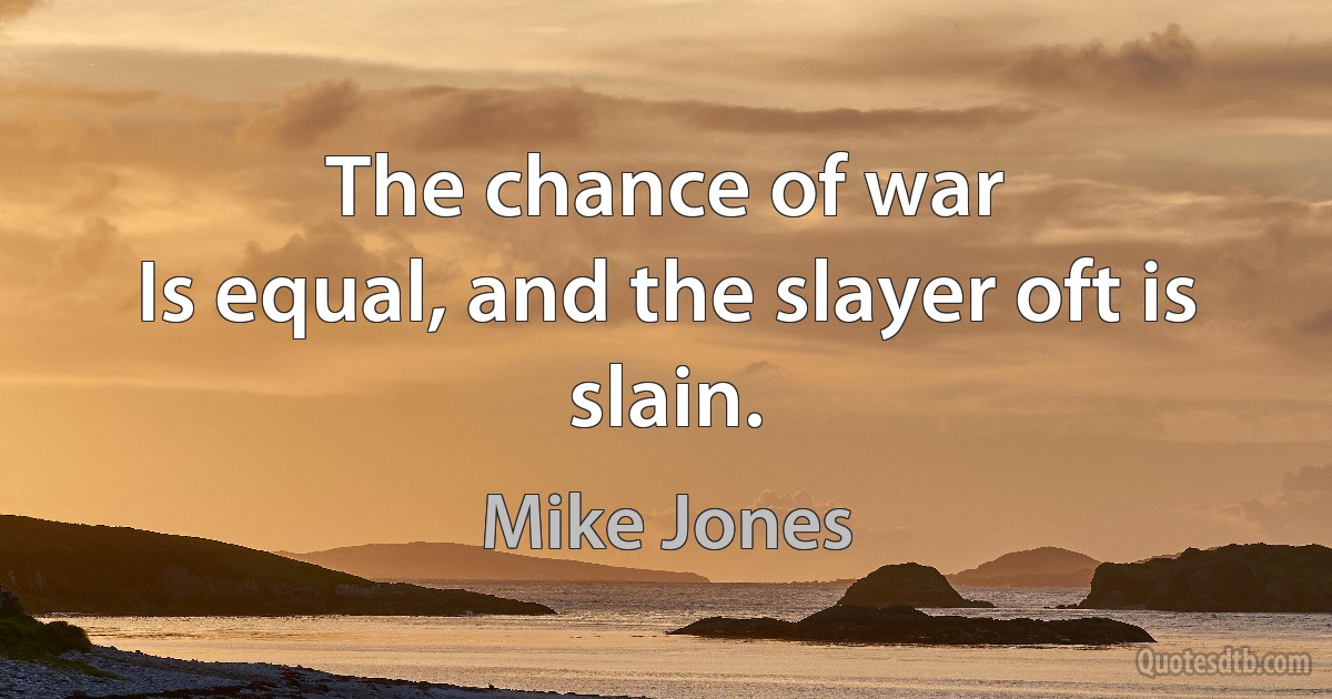 The chance of war
Is equal, and the slayer oft is slain. (Mike Jones)