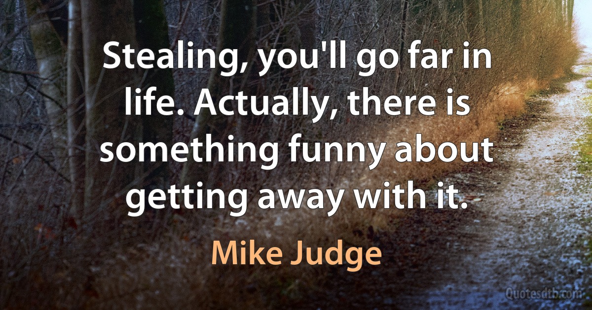 Stealing, you'll go far in life. Actually, there is something funny about getting away with it. (Mike Judge)