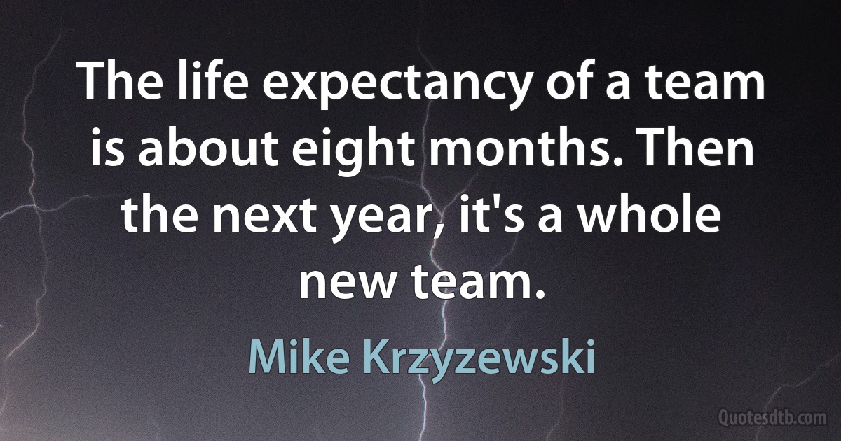 The life expectancy of a team is about eight months. Then the next year, it's a whole new team. (Mike Krzyzewski)