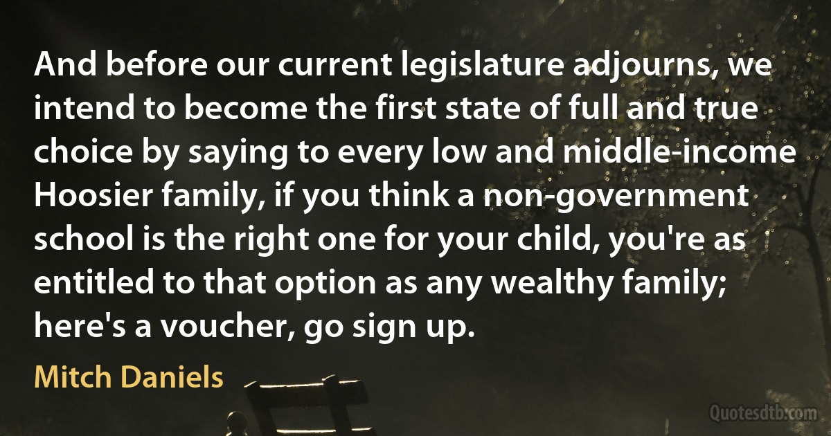 And before our current legislature adjourns, we intend to become the first state of full and true choice by saying to every low and middle-income Hoosier family, if you think a non-government school is the right one for your child, you're as entitled to that option as any wealthy family; here's a voucher, go sign up. (Mitch Daniels)