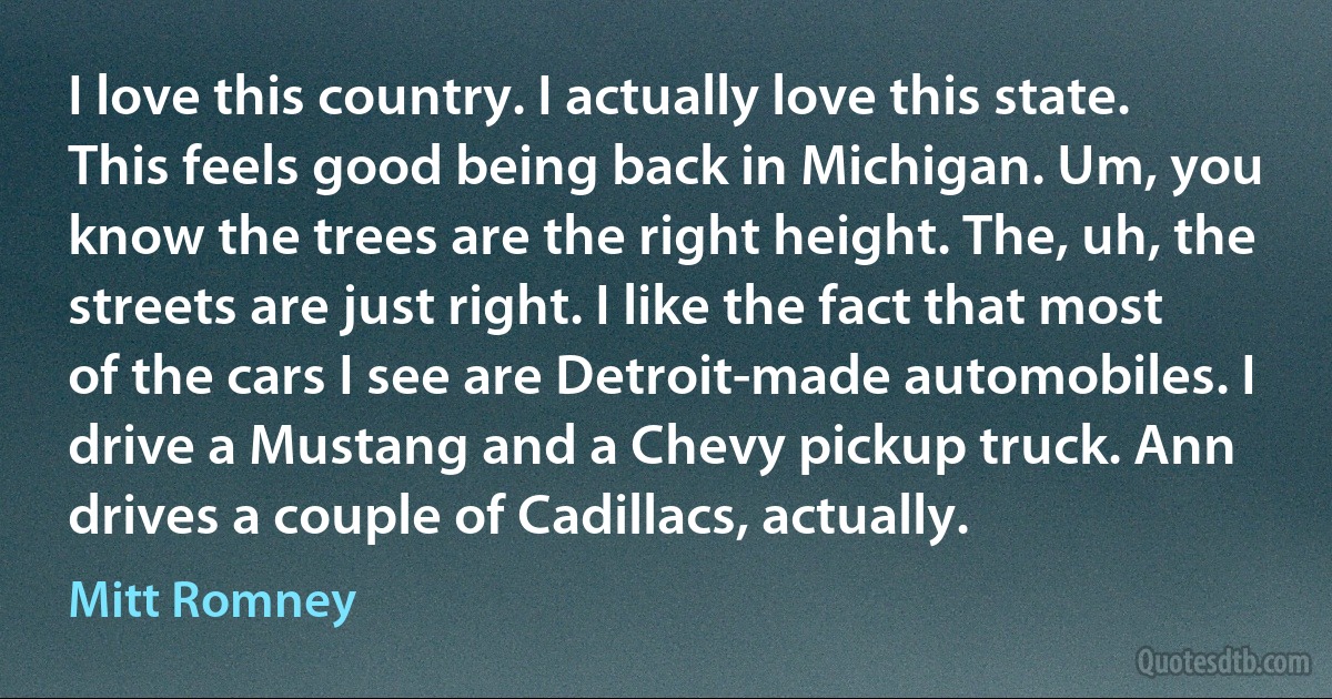 I love this country. I actually love this state. This feels good being back in Michigan. Um, you know the trees are the right height. The, uh, the streets are just right. I like the fact that most of the cars I see are Detroit-made automobiles. I drive a Mustang and a Chevy pickup truck. Ann drives a couple of Cadillacs, actually. (Mitt Romney)