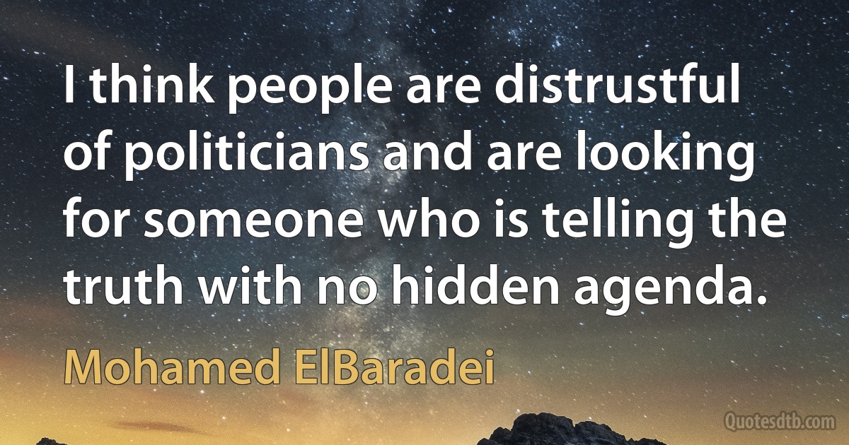 I think people are distrustful of politicians and are looking for someone who is telling the truth with no hidden agenda. (Mohamed ElBaradei)