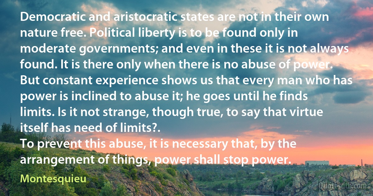 Democratic and aristocratic states are not in their own nature free. Political liberty is to be found only in moderate governments; and even in these it is not always found. It is there only when there is no abuse of power. But constant experience shows us that every man who has power is inclined to abuse it; he goes until he finds limits. Is it not strange, though true, to say that virtue itself has need of limits?.
To prevent this abuse, it is necessary that, by the arrangement of things, power shall stop power. (Montesquieu)