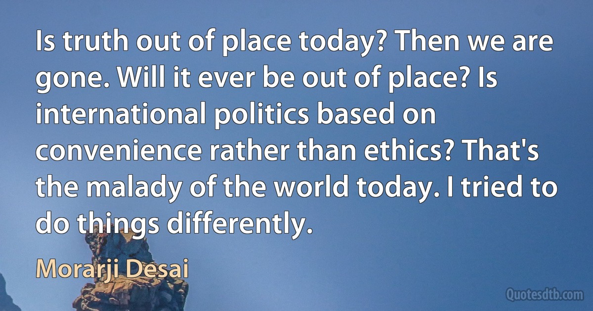 Is truth out of place today? Then we are gone. Will it ever be out of place? Is international politics based on convenience rather than ethics? That's the malady of the world today. I tried to do things differently. (Morarji Desai)