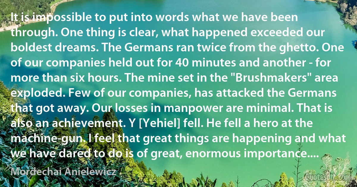 It is impossible to put into words what we have been through. One thing is clear, what happened exceeded our boldest dreams. The Germans ran twice from the ghetto. One of our companies held out for 40 minutes and another - for more than six hours. The mine set in the "Brushmakers" area exploded. Few of our companies, has attacked the Germans that got away. Our losses in manpower are minimal. That is also an achievement. Y [Yehiel] fell. He fell a hero at the machine-gun. I feel that great things are happening and what we have dared to do is of great, enormous importance.... (Mordechai Anielewicz)