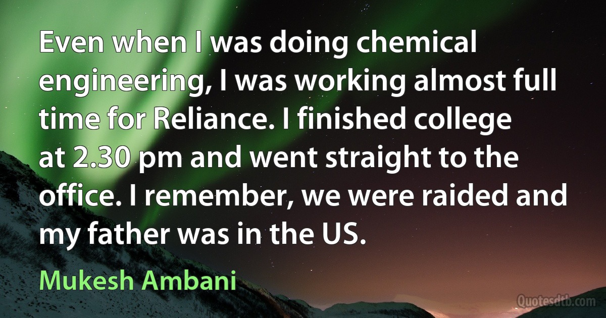 Even when I was doing chemical engineering, I was working almost full time for Reliance. I finished college at 2.30 pm and went straight to the office. I remember, we were raided and my father was in the US. (Mukesh Ambani)